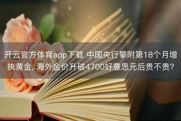 开云官方体育app下载 中国央行攀附第18个月增执黄金， 海外金价升破4700好意思元后贵不贵?