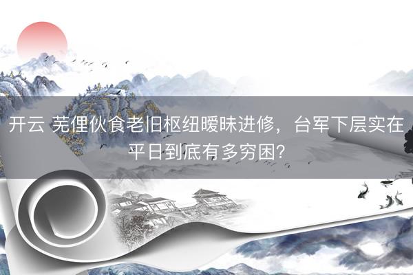 开云 芜俚伙食老旧枢纽暧昧进修，台军下层实在平日到底有多穷困？
